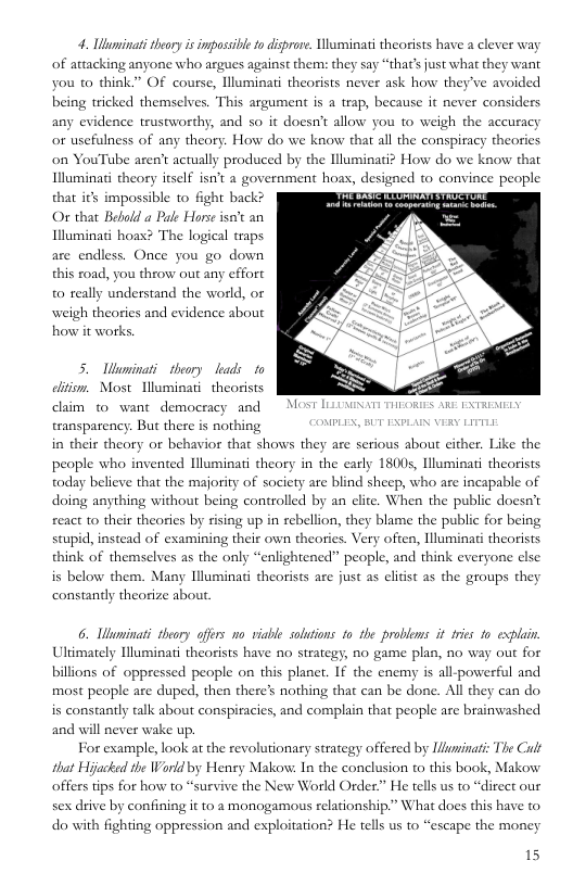 4. Ubuminati thory s imposs of attacking anyone who argues against them: they say “thats just what they want you o think” OF course, lluminati theorists never ask how they’ve avoided being tricked themselves. This argument is a teap, because it never considers any evidence trustworthy, and so it doesn’t allow you to weigh the accuracy or usefulness of any theory. How do we know that all the conspiracy theories on YouTube aren’t actually produced by the lluminatiz How do we know that Illuminati theory itself isn’t a government hoas, designed to convince people  o disprare. Uluminati theorists have a clever way  that its impossible to fight back? PO TS O that Bebold a Pale Horse isn’t an  Illuminati hoas? The logical traps are endless. Once you go down this xoad, you throw out any effort ly understand the world, or wweigh theories and evidence about how it works  5. Uminati theory kads 1o lition. Most Illuminati theorists claim o want democracy and transparency. But there is nothing NPLEX, BUT EXPLAIN VERY LITTLE  in their theory or behavior that shows they are serious about cither. Like the people who invented Hluminati theory in the carly 180s, luminati theorists today believe that the majority of society are blind sheep, who are incapable of doing anything without being controlled by an clite. When the public doesn’t react to their theories by rising up in rebellion, they blame the public for being stupid, instead of examining their own theories. Very often, Illuminati theorists think of themselves as the only “ . and think everyone else  lightened” peopl is below them. Many Illuminati theorists are just s clitst as the groups they constandly theorize about  6. Whaminati theory offrs o viable solutions 1o the problems it fies 1o explain. Uliimately Iluminati theorists have no strategy, no game plan, no way out for billions of oppressed people on this planer. If the enemy is all-powerful and most people are duped, then there’s nothing that can be done. All they can do is constantly talk about conspiracies, and complain that people are brainwashed and will never wake up.  For example, look at the revolutionary strategy off that Hijacked the Warld by Henry Makow: In the conclusion to this book, Makow offers tips for how to “survive the New World Order” He tells us to “direet our sex drive by confining it to 2 monogamous relationship.” What does this have to do with fighting oppression and exploitation? He tells us to “escape the money  d by Uluminati: The Cult  
